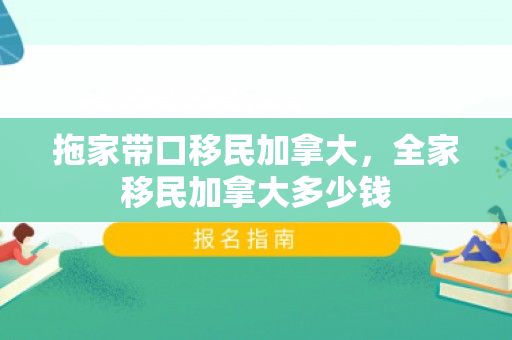 拖家带口移民加拿大，全家移民加拿大多少钱