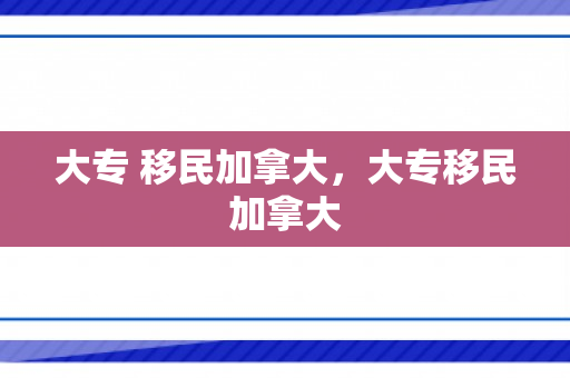 大专 移民加拿大，大专移民加拿大