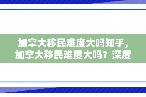 加拿大移民难度大吗知乎，加拿大移民难度大吗？深度解析移民之路的机遇与挑战