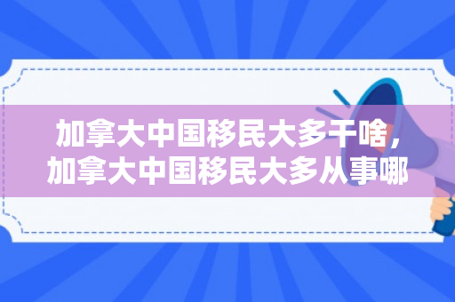 加拿大中国移民大多干啥，加拿大中国移民大多从事哪些职业与行业？