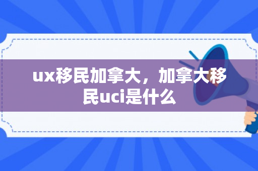 ux移民加拿大，加拿大移民uci是什么