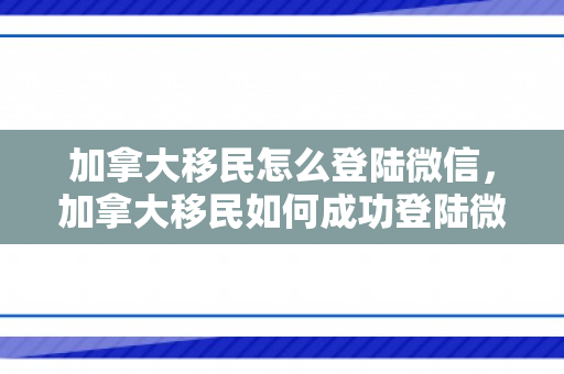 加拿大移民怎么登陆微信，加拿大移民如何成功登陆微信