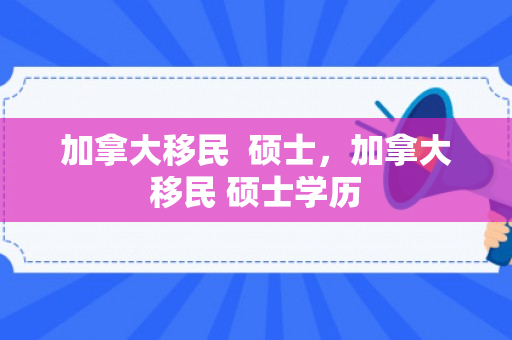 加拿大移民  硕士，加拿大移民 硕士学历