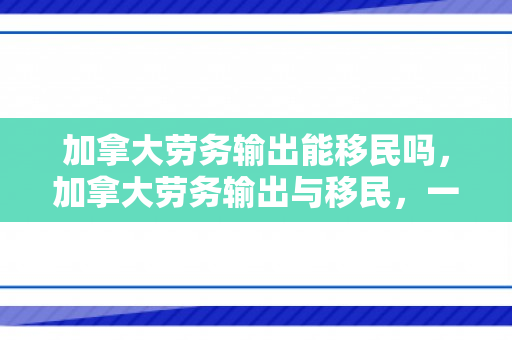 加拿大劳务输出能移民吗，加拿大劳务输出与移民，一种可能的路径探讨