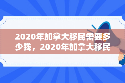 2020年加拿大移民需要多少钱，2020年加拿大移民需要多少钱费用