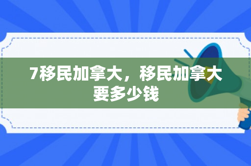 7移民加拿大，移民加拿大要多少钱