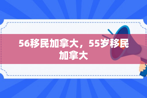 56移民加拿大，55岁移民加拿大