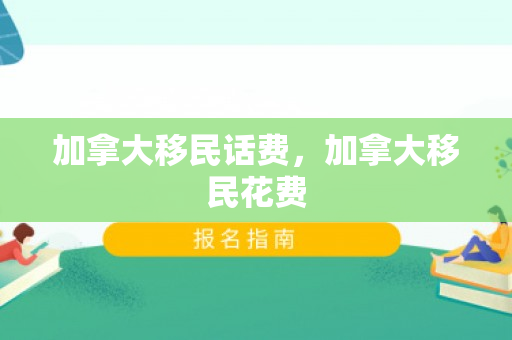 加拿大移民话费，加拿大移民花费