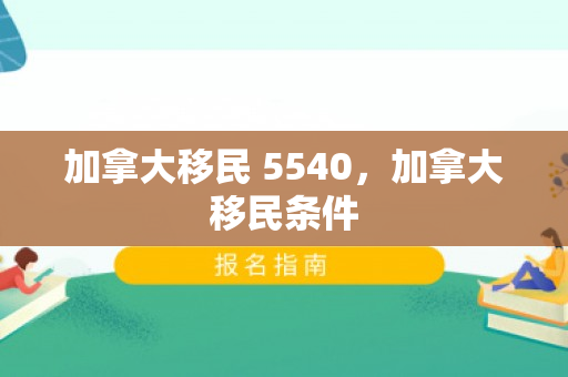 加拿大移民 5540，加拿大移民条件