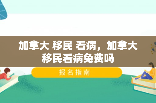 加拿大 移民 看病，加拿大移民看病免费吗