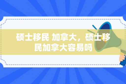 硕士移民 加拿大，硕士移民加拿大容易吗
