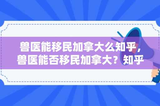 兽医能移民加拿大么知乎，兽医能否移民加拿大？知乎解析