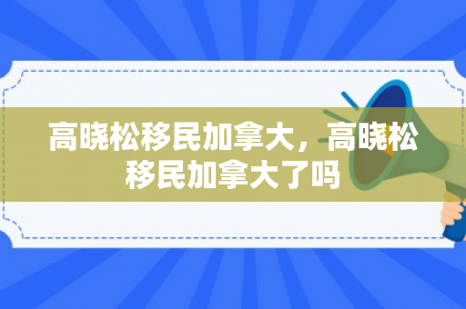高晓松移民加拿大，高晓松移民加拿大了吗