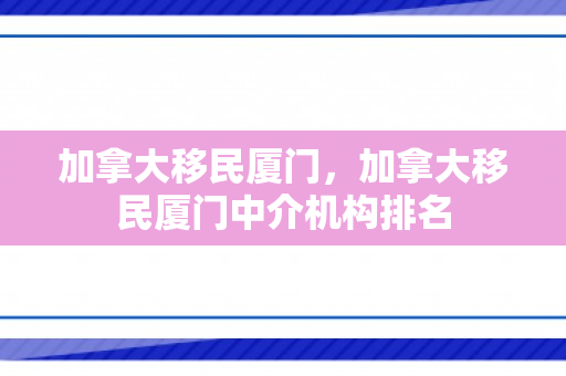 加拿大移民厦门，加拿大移民厦门中介机构排名