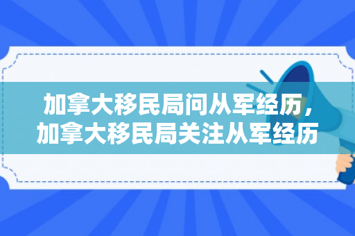 加拿大移民局问从军经历，加拿大移民局关注从军经历的深度探讨