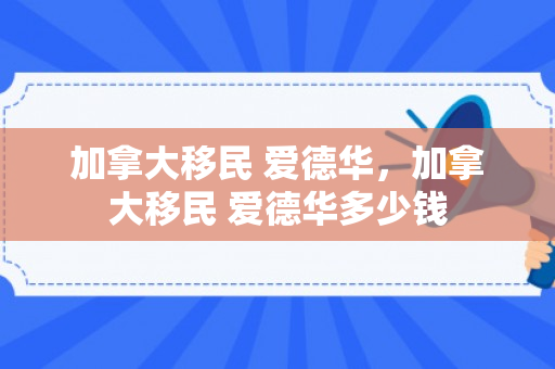 加拿大移民 爱德华，加拿大移民 爱德华多少钱