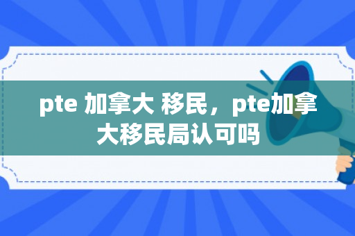 pte 加拿大 移民，pte加拿大移民局认可吗