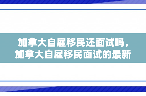 加拿大自雇移民还面试吗，加拿大自雇移民面试的最新动态与解读