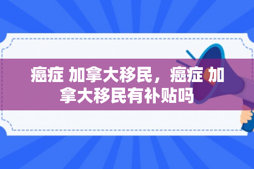 癌症 加拿大移民，癌症 加拿大移民有补贴吗