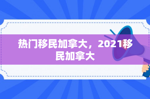 热门移民加拿大，2021移民加拿大