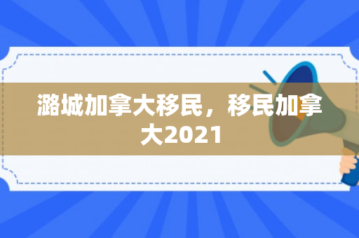潞城加拿大移民，移民加拿大2021