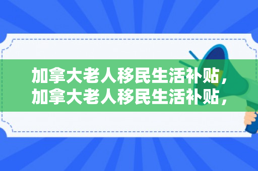 加拿大老人移民生活补贴，加拿大老人移民生活补贴，政策、影响与探索
