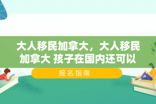 大人移民加拿大，大人移民加拿大 孩子在国内还可以考公务员吗