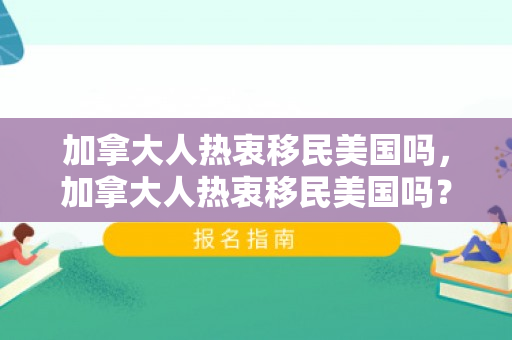 加拿大人热衷移民美国吗，加拿大人热衷移民美国吗？探究移民现象背后的多元因素