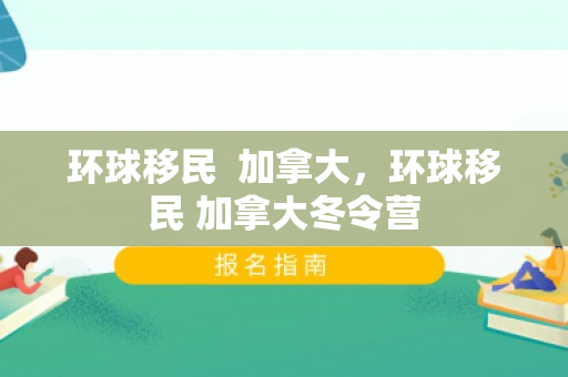 环球移民  加拿大，环球移民 加拿大冬令营