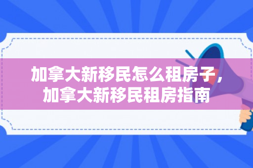 加拿大新移民怎么租房子，加拿大新移民租房指南