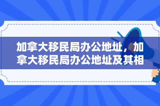 加拿大移民局办公地址，加拿大移民局办公地址及其相关概述