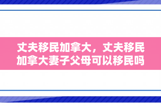 丈夫移民加拿大，丈夫移民加拿大妻子父母可以移民吗