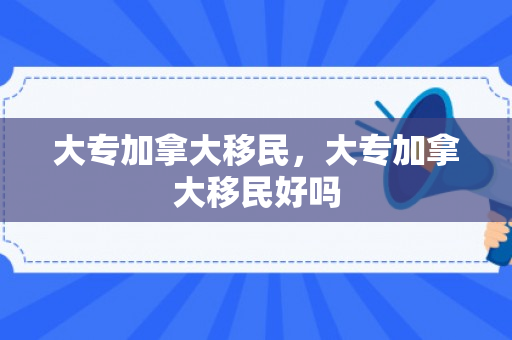 大专加拿大移民，大专加拿大移民好吗