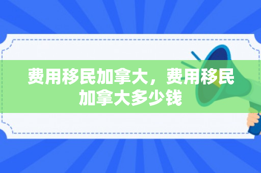 费用移民加拿大，费用移民加拿大多少钱