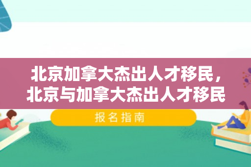 北京加拿大杰出人才移民，北京与加拿大杰出人才移民，共筑未来桥梁
