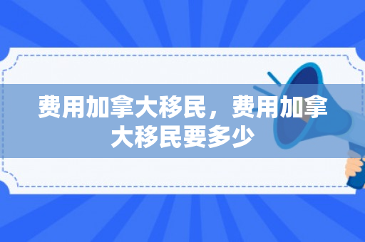费用加拿大移民，费用加拿大移民要多少