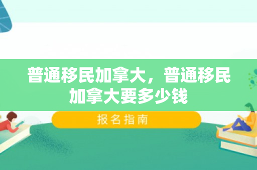 普通移民加拿大，普通移民加拿大要多少钱
