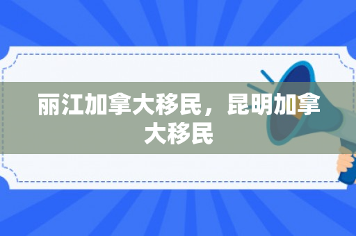 丽江加拿大移民，昆明加拿大移民