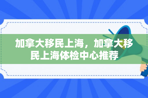加拿大移民上海，加拿大移民上海体检中心推荐