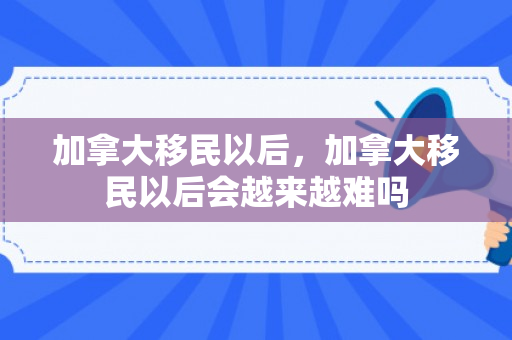 加拿大移民以后，加拿大移民以后会越来越难吗