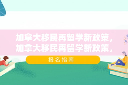 加拿大移民再留学新政策，加拿大移民再留学新政策，重塑国际人才吸引力
