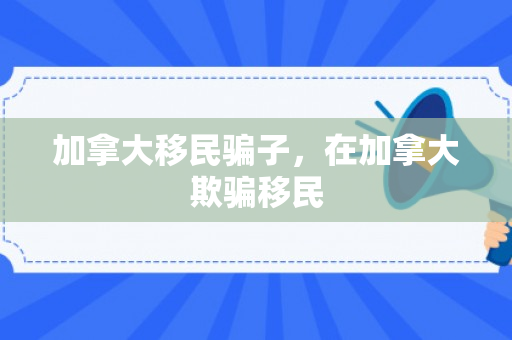 加拿大移民骗子，在加拿大欺骗移民