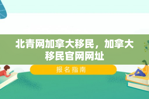 北青网加拿大移民，加拿大移民官网网址
