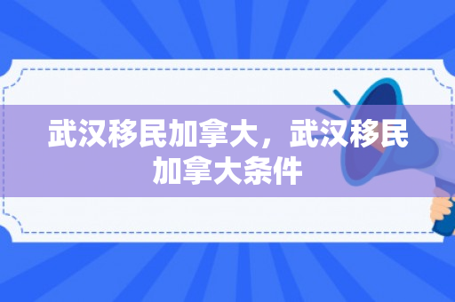 武汉移民加拿大，武汉移民加拿大条件