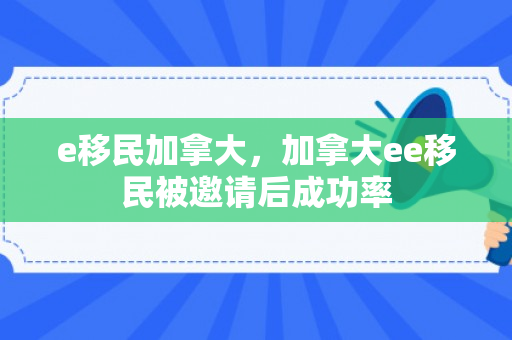 e移民加拿大，加拿大ee移民被邀请后成功率