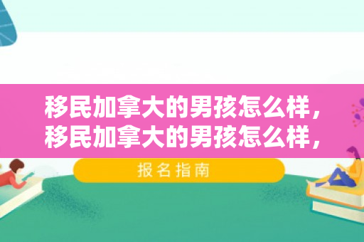 移民加拿大的男孩怎么样，移民加拿大的男孩怎么样，探索新生活的挑战与机遇