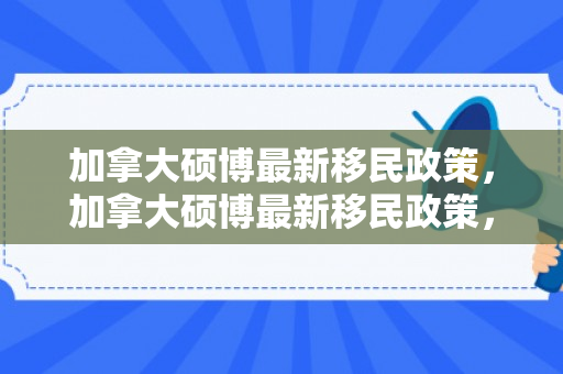 加拿大硕博最新移民政策，加拿大硕博最新移民政策，机遇与挑战并存