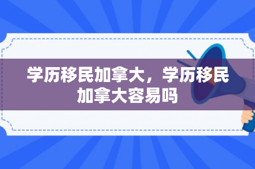 学历移民加拿大，学历移民加拿大容易吗