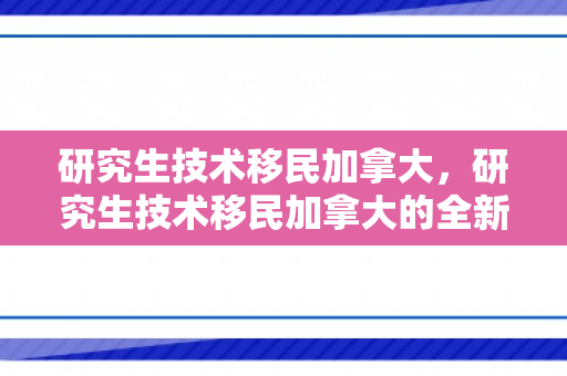 研究生技术移民加拿大，研究生技术移民加拿大的全新篇章