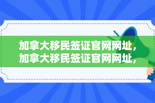 加拿大移民签证官网网址，加拿大移民签证官网网址，一站式解决您的移民签证需求
